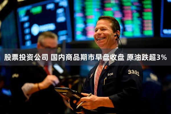 股票投资公司 国内商品期市早盘收盘 原油跌超3%