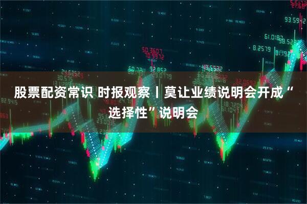 股票配资常识 时报观察丨莫让业绩说明会开成“选择性”说明会