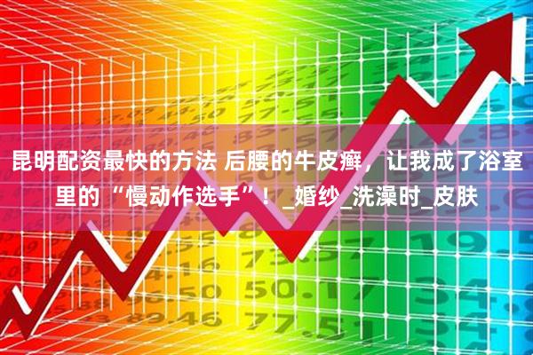 昆明配资最快的方法 后腰的牛皮癣，让我成了浴室里的 “慢动作选手”！_婚纱_洗澡时_皮肤