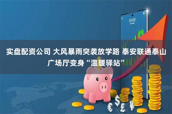 实盘配资公司 大风暴雨突袭放学路 泰安联通泰山广场厅变身“温暖驿站”