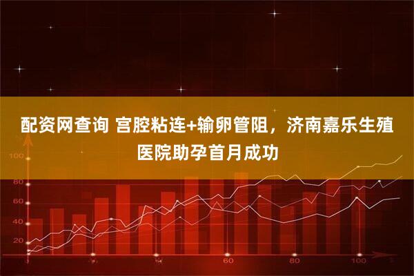 配资网查询 宫腔粘连+输卵管阻，济南嘉乐生殖医院助孕首月成功