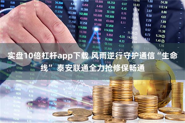 实盘10倍杠杆app下载 风雨逆行守护通信“生命线” 泰安联通全力抢修保畅通