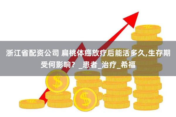 浙江省配资公司 扁桃体癌放疗后能活多久,生存期受何影响？_患者_治疗_希福