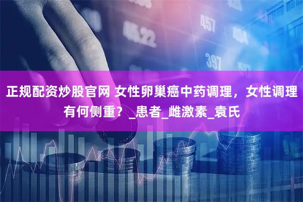 正规配资炒股官网 女性卵巢癌中药调理，女性调理有何侧重？_患者_雌激素_袁氏