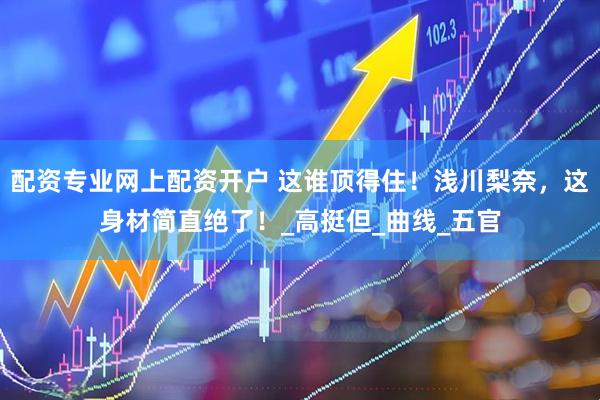 配资专业网上配资开户 这谁顶得住！浅川梨奈，这身材简直绝了！_高挺但_曲线_五官
