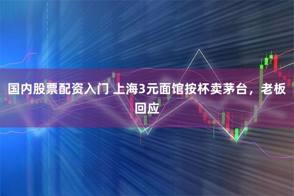 国内股票配资入门 上海3元面馆按杯卖茅台，老板回应