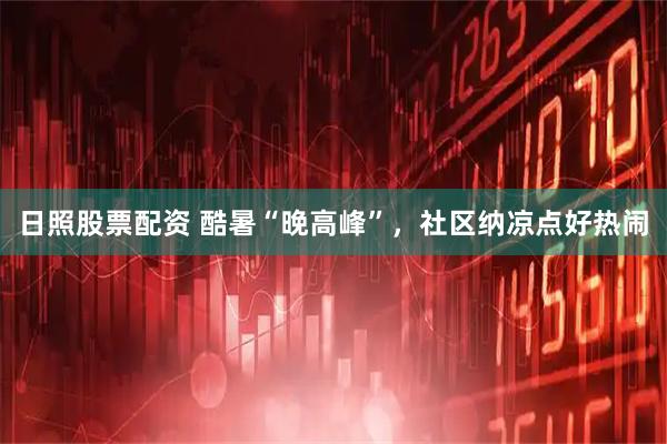日照股票配资 酷暑“晚高峰”，社区纳凉点好热闹
