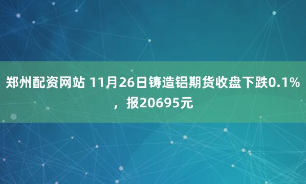 郑州配资网站 11月26日铸造铝期货收盘下跌0.1%,报20695元