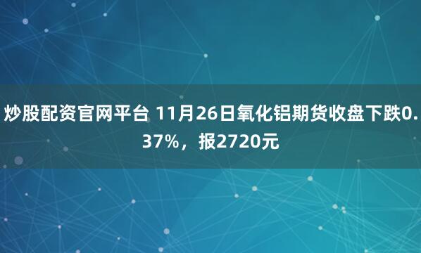 炒股配资官网平台 11月26日氧化铝期货收盘下跌0.37%,报2720元